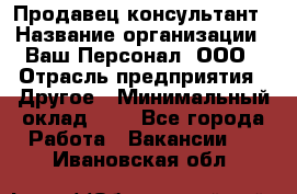 Продавец-консультант › Название организации ­ Ваш Персонал, ООО › Отрасль предприятия ­ Другое › Минимальный оклад ­ 1 - Все города Работа » Вакансии   . Ивановская обл.